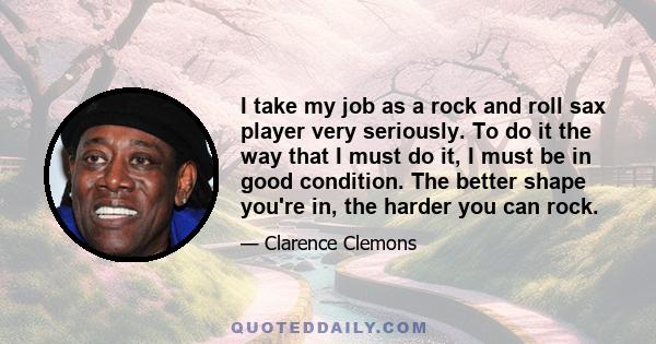 I take my job as a rock and roll sax player very seriously. To do it the way that I must do it, I must be in good condition. The better shape you're in, the harder you can rock.
