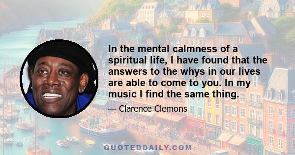 In the mental calmness of a spiritual life, I have found that the answers to the whys in our lives are able to come to you. In my music I find the same thing.