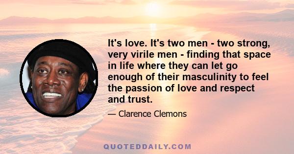 It's love. It's two men - two strong, very virile men - finding that space in life where they can let go enough of their masculinity to feel the passion of love and respect and trust.