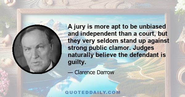 A jury is more apt to be unbiased and independent than a court, but they very seldom stand up against strong public clamor. Judges naturally believe the defendant is guilty.