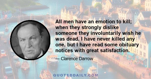 All men have an emotion to kill; when they strongly dislike someone they involuntarily wish he was dead. I have never killed any one, but I have read some obituary notices with great satisfaction.