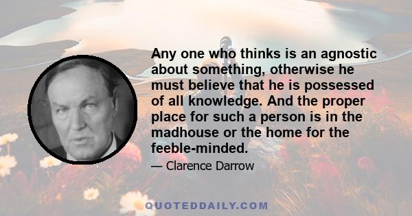 Any one who thinks is an agnostic about something, otherwise he must believe that he is possessed of all knowledge. And the proper place for such a person is in the madhouse or the home for the feeble-minded.