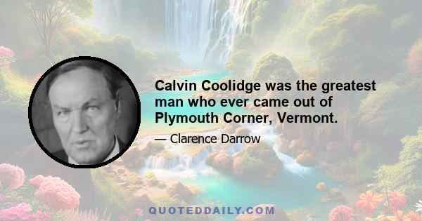 Calvin Coolidge was the greatest man who ever came out of Plymouth Corner, Vermont.