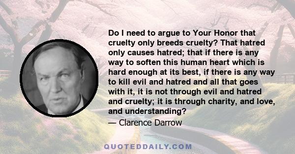 Do I need to argue to Your Honor that cruelty only breeds cruelty? That hatred only causes hatred; that if there is any way to soften this human heart which is hard enough at its best, if there is any way to kill evil