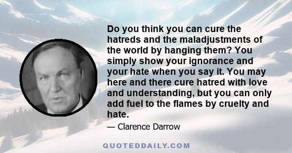 Do you think you can cure the hatreds and the maladjustments of the world by hanging them? You simply show your ignorance and your hate when you say it. You may here and there cure hatred with love and understanding,