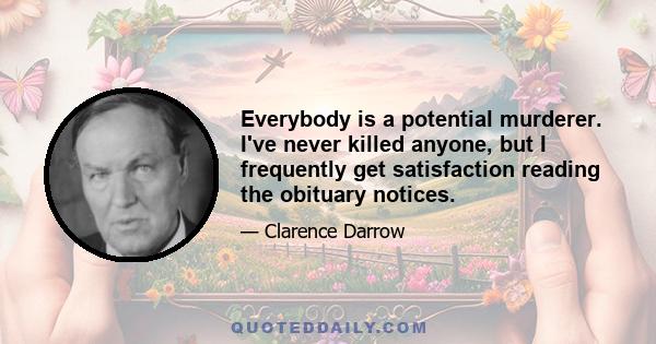 Everybody is a potential murderer. I've never killed anyone, but I frequently get satisfaction reading the obituary notices.