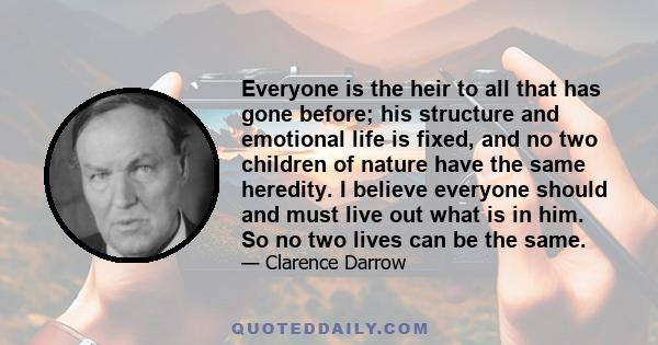 Everyone is the heir to all that has gone before; his structure and emotional life is fixed, and no two children of nature have the same heredity. I believe everyone should and must live out what is in him. So no two