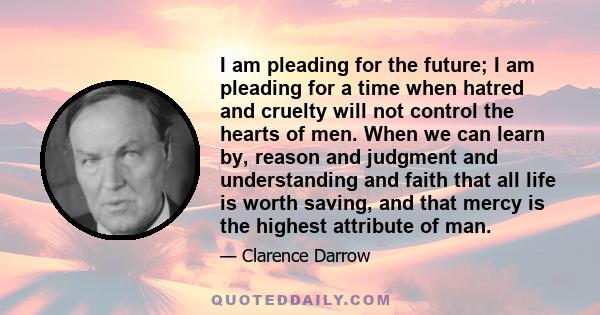 I am pleading for the future; I am pleading for a time when hatred and cruelty will not control the hearts of men. When we can learn by, reason and judgment and understanding and faith that all life is worth saving, and 