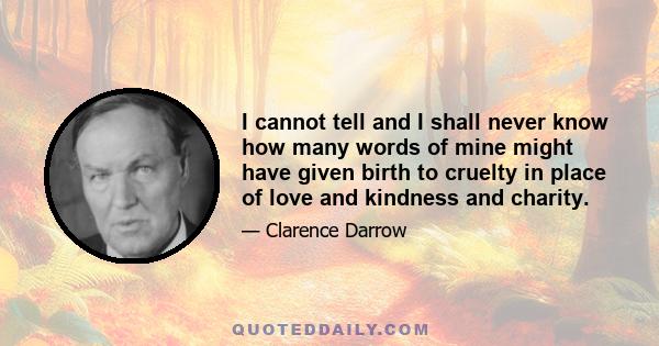 I cannot tell and I shall never know how many words of mine might have given birth to cruelty in place of love and kindness and charity.