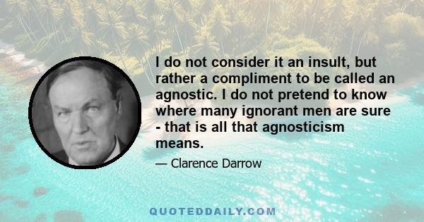 I do not consider it an insult, but rather a compliment to be called an agnostic. I do not pretend to know where many ignorant men are sure - that is all that agnosticism means.