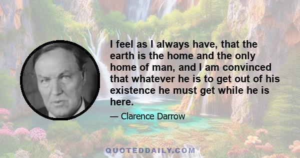 I feel as I always have, that the earth is the home and the only home of man, and I am convinced that whatever he is to get out of his existence he must get while he is here.