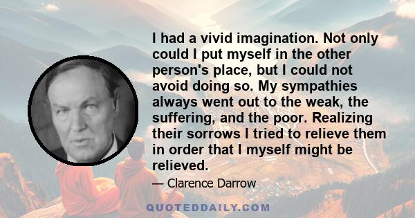 I had a vivid imagination. Not only could I put myself in the other person's place, but I could not avoid doing so. My sympathies always went out to the weak, the suffering, and the poor. Realizing their sorrows I tried 