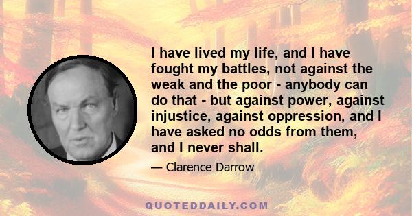 I have lived my life, and I have fought my battles, not against the weak and the poor - anybody can do that - but against power, against injustice, against oppression, and I have asked no odds from them, and I never