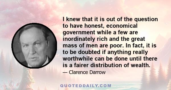 I knew that it is out of the question to have honest, economical government while a few are inordinately rich and the great mass of men are poor. In fact, it is to be doubted if anything really worthwhile can be done