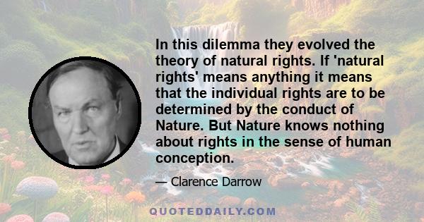 In this dilemma they evolved the theory of natural rights. If 'natural rights' means anything it means that the individual rights are to be determined by the conduct of Nature. But Nature knows nothing about rights in