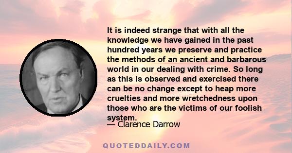 It is indeed strange that with all the knowledge we have gained in the past hundred years we preserve and practice the methods of an ancient and barbarous world in our dealing with crime. So long as this is observed and 