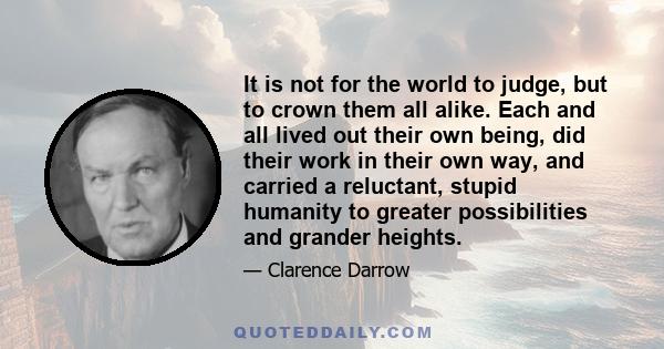 It is not for the world to judge, but to crown them all alike. Each and all lived out their own being, did their work in their own way, and carried a reluctant, stupid humanity to greater possibilities and grander