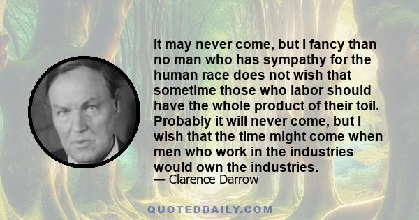 It may never come, but I fancy than no man who has sympathy for the human race does not wish that sometime those who labor should have the whole product of their toil. Probably it will never come, but I wish that the