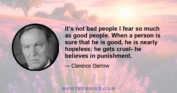 It’s not bad people I fear so much as good people. When a person is sure that he is good, he is nearly hopeless; he gets cruel- he believes in punishment.