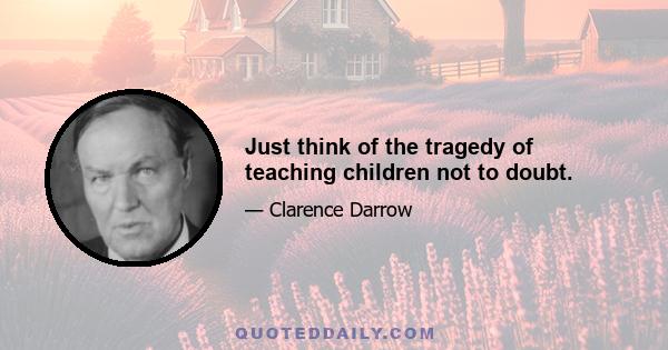 Just think of the tragedy of teaching children not to doubt.