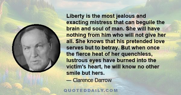 Liberty is the most jealous and exacting mistress that can beguile the brain and soul of man. She will have nothing from him who will not give her all. She knows that his pretended love serves but to betray. But when