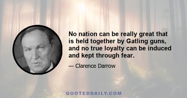 No nation can be really great that is held together by Gatling guns, and no true loyalty can be induced and kept through fear.