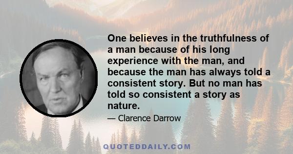 One believes in the truthfulness of a man because of his long experience with the man, and because the man has always told a consistent story. But no man has told so consistent a story as nature.