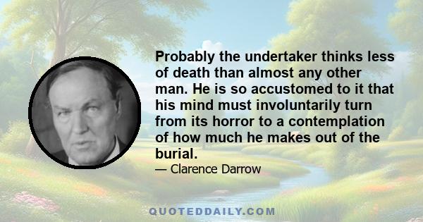 Probably the undertaker thinks less of death than almost any other man. He is so accustomed to it that his mind must involuntarily turn from its horror to a contemplation of how much he makes out of the burial.