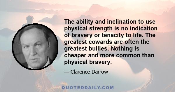 The ability and inclination to use physical strength is no indication of bravery or tenacity to life. The greatest cowards are often the greatest bullies. Nothing is cheaper and more common than physical bravery.