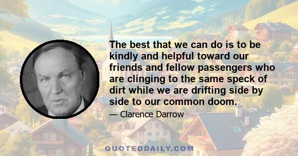 The best that we can do is to be kindly and helpful toward our friends and fellow passengers who are clinging to the same speck of dirt while we are drifting side by side to our common doom.