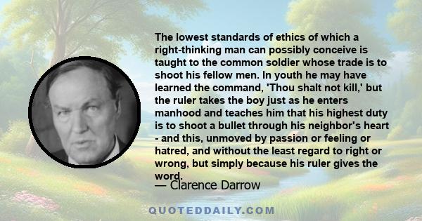 The lowest standards of ethics of which a right-thinking man can possibly conceive is taught to the common soldier whose trade is to shoot his fellow men. In youth he may have learned the command, 'Thou shalt not kill,' 