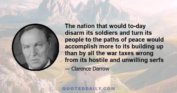 The nation that would to-day disarm its soldiers and turn its people to the paths of peace would accomplish more to its building up than by all the war taxes wrong from its hostile and unwilling serfs