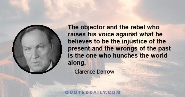 The objector and the rebel who raises his voice against what he believes to be the injustice of the present and the wrongs of the past is the one who hunches the world along.