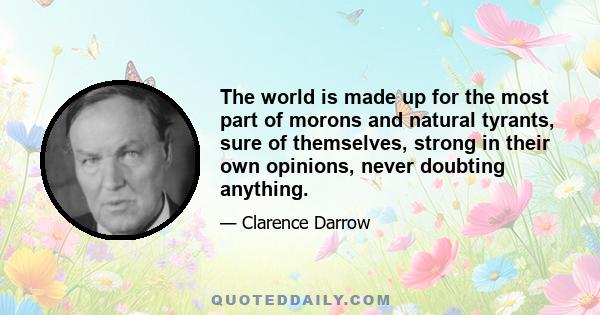 The world is made up for the most part of morons and natural tyrants, sure of themselves, strong in their own opinions, never doubting anything.