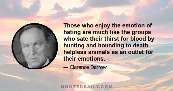 Those who enjoy the emotion of hating are much like the groups who sate their thirst for blood by hunting and hounding to death helpless animals as an outlet for their emotions.