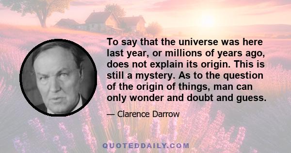 To say that the universe was here last year, or millions of years ago, does not explain its origin. This is still a mystery. As to the question of the origin of things, man can only wonder and doubt and guess.