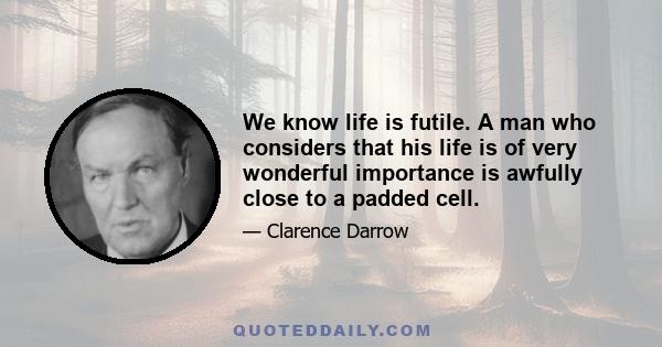 We know life is futile. A man who considers that his life is of very wonderful importance is awfully close to a padded cell.