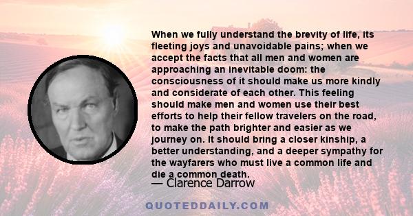 When we fully understand the brevity of life, its fleeting joys and unavoidable pains; when we accept the facts that all men and women are approaching an inevitable doom: the consciousness of it should make us more