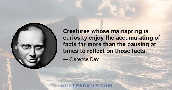 Creatures whose mainspring is curiosity enjoy the accumulating of facts far more than the pausing at times to reflect on those facts.