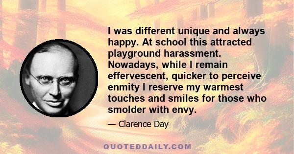 I was different unique and always happy. At school this attracted playground harassment. Nowadays, while I remain effervescent, quicker to perceive enmity I reserve my warmest touches and smiles for those who smolder