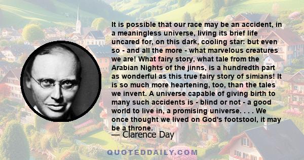 It is possible that our race may be an accident, in a meaningless universe, living its brief life uncared for, on this dark, cooling star: but even so - and all the more - what marvelous creatures we are! What fairy