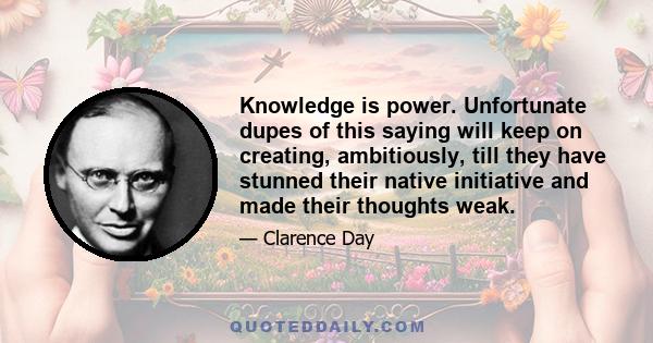 Knowledge is power. Unfortunate dupes of this saying will keep on creating, ambitiously, till they have stunned their native initiative and made their thoughts weak.