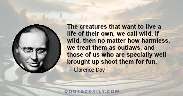 The creatures that want to live a life of their own, we call wild. If wild, then no matter how harmless, we treat them as outlaws, and those of us who are specially well brought up shoot them for fun.