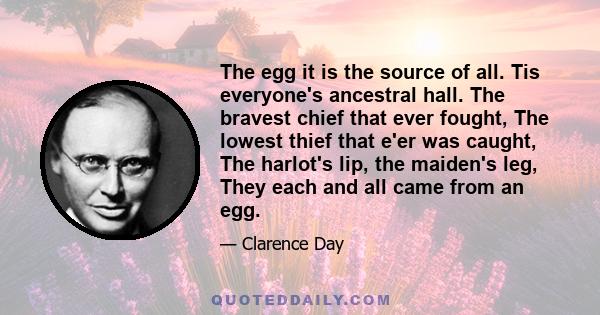 The egg it is the source of all. Tis everyone's ancestral hall. The bravest chief that ever fought, The lowest thief that e'er was caught, The harlot's lip, the maiden's leg, They each and all came from an egg.