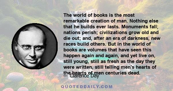 The world of books is the most remarkable creation of man. Nothing else that he builds ever lasts. Monuments fall; nations perish; civilizations grow old and die out; and, after an era of darkness, new races build