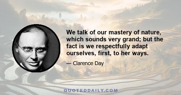 We talk of our mastery of nature, which sounds very grand; but the fact is we respectfully adapt ourselves, first, to her ways.