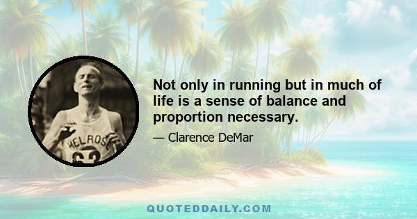 Not only in running but in much of life is a sense of balance and proportion necessary.