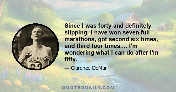 Since I was forty and definitely slipping, I have won seven full marathons, got second six times, and third four times.... I'm wondering what I can do after I'm fifty.