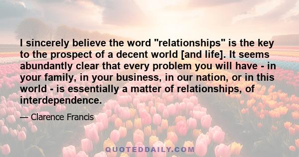 I sincerely believe the word relationships is the key to the prospect of a decent world [and life]. It seems abundantly clear that every problem you will have - in your family, in your business, in our nation, or in