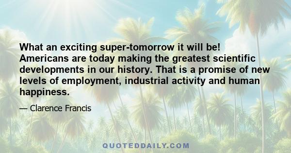 What an exciting super-tomorrow it will be! Americans are today making the greatest scientific developments in our history. That is a promise of new levels of employment, industrial activity and human happiness.